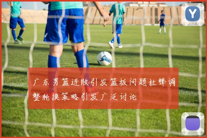 广东男篮连败引发篮板问题杜锋调整轮换策略引发广泛讨论