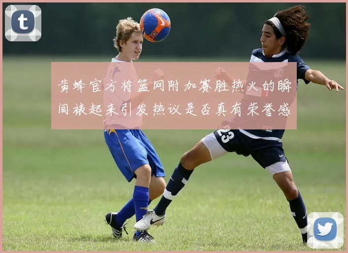 黄蜂官方将篮网附加赛胜热火的瞬间裱起来引发热议是否真有荣誉感