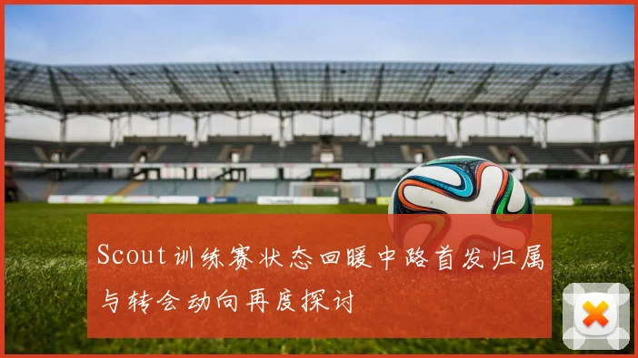 Scout训练赛状态回暖中路首发归属与转会动向再度探讨