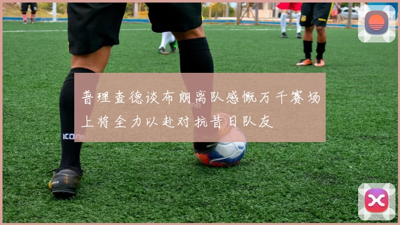 普理查德谈布朗离队感慨万千赛场上将全力以赴对抗昔日队友