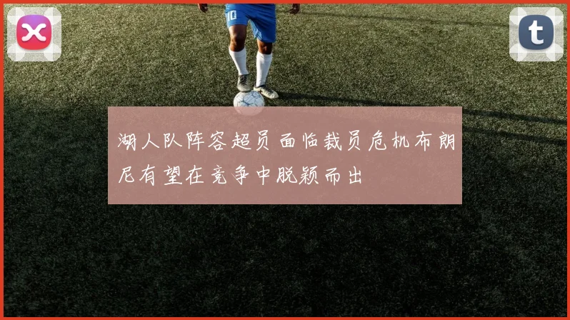 湖人队阵容超员面临裁员危机布朗尼有望在竞争中脱颖而出