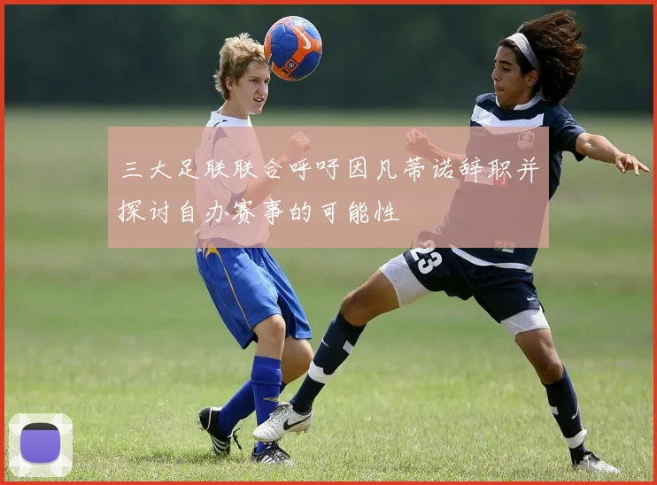 三大足联联合呼吁因凡蒂诺辞职并探讨自办赛事的可能性