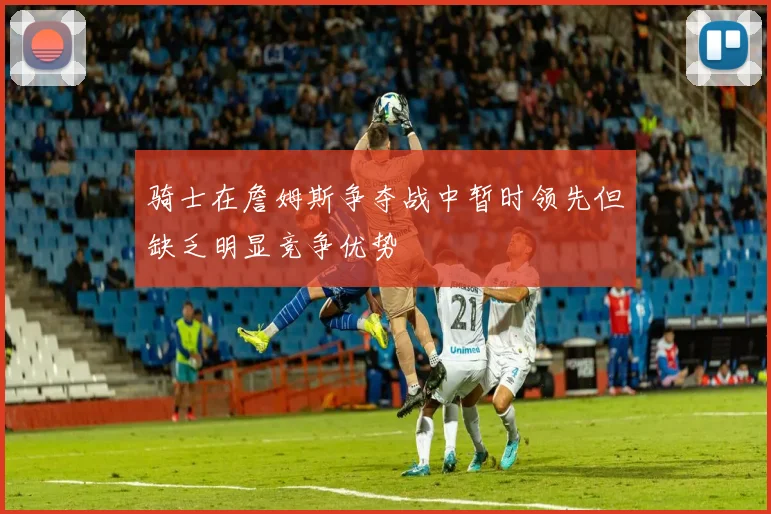 骑士在詹姆斯争夺战中暂时领先但缺乏明显竞争优势