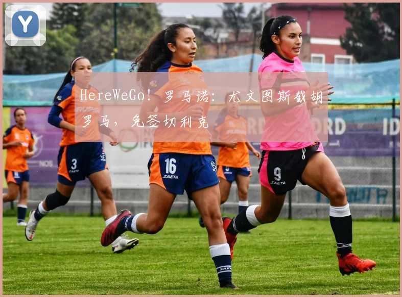 HereWeGo！罗马诺：尤文图斯截胡罗马，免签切利克