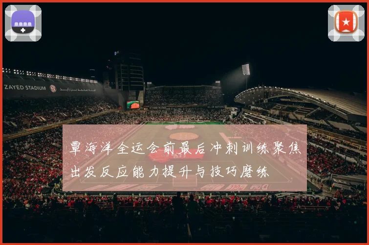 覃海洋全运会前最后冲刺训练聚焦出发反应能力提升与技巧磨练