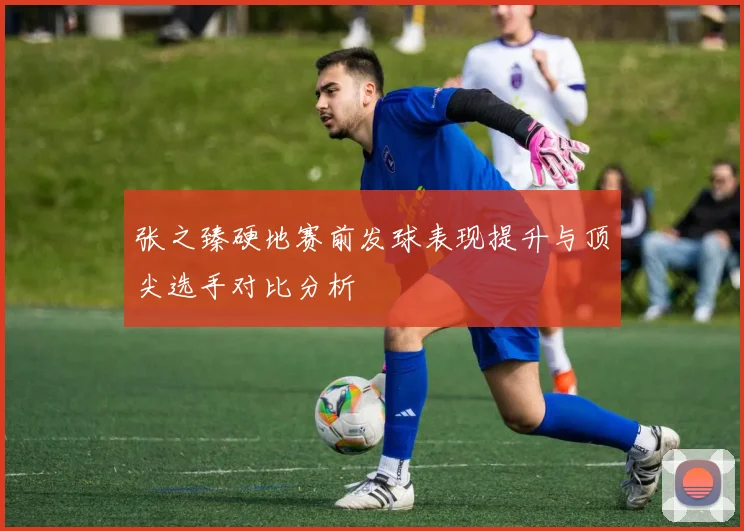 张之臻硬地赛前发球表现提升与顶尖选手对比分析