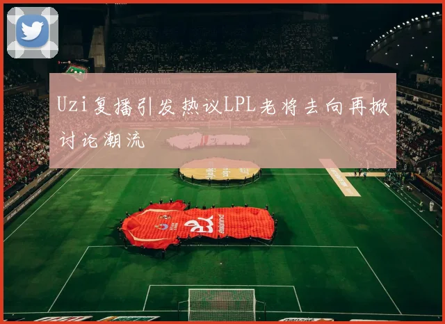 Uzi复播引发热议LPL老将去向再掀讨论潮流