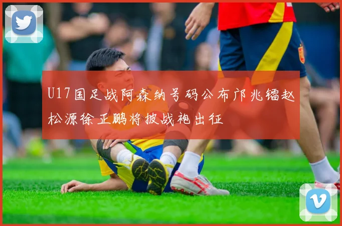 U17国足战阿森纳号码公布邝兆镭赵松源徐正鹏将披战袍出征