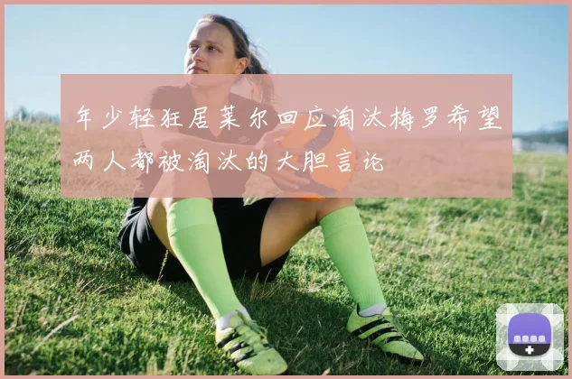 年少轻狂居莱尔回应淘汰梅罗希望两人都被淘汰的大胆言论