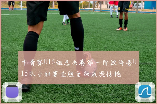 中青赛U15组总决赛第一阶段海港U15队小组赛全胜晋级表现惊艳